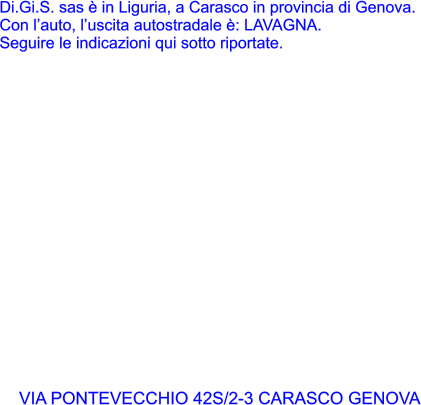 Di.Gi.S. sas  in Liguria, a Carasco in provincia di Genova. Con lauto, luscita autostradale : LAVAGNA. Seguire le indicazioni qui sotto riportate.  VIA PONTEVECCHIO 42S/2-3 CARASCO GENOVA